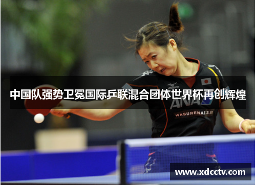 中国队强势卫冕国际乒联混合团体世界杯再创辉煌
