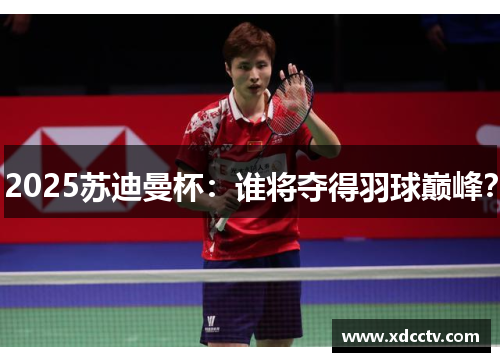 2025苏迪曼杯：谁将夺得羽球巅峰？