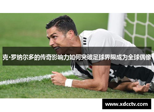 克·罗纳尔多的传奇影响力如何突破足球界限成为全球偶像